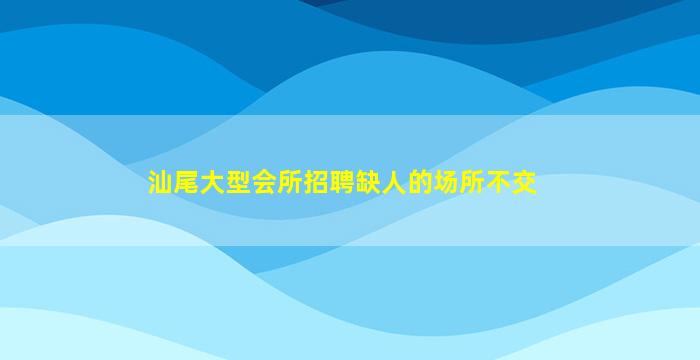 汕尾大型会所招聘缺人的场所不交
